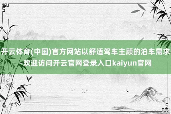 开云体育(中国)官方网站以舒适驾车主顾的泊车需求-欢迎访问开云官网登录入口kaiyun官网