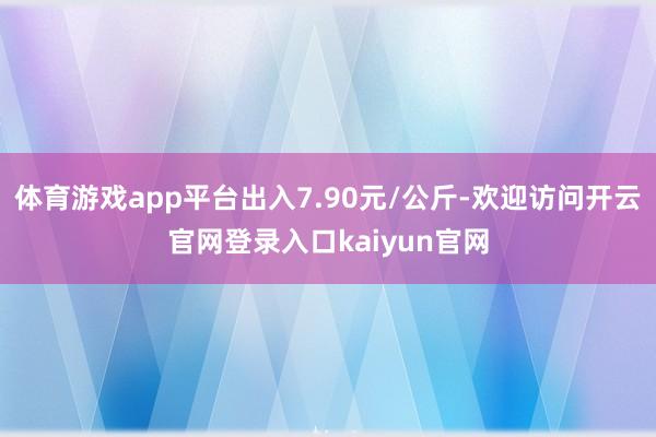 体育游戏app平台出入7.90元/公斤-欢迎访问开云官网登录入口kaiyun官网