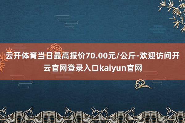 云开体育当日最高报价70.00元/公斤-欢迎访问开云官网登录入口kaiyun官网