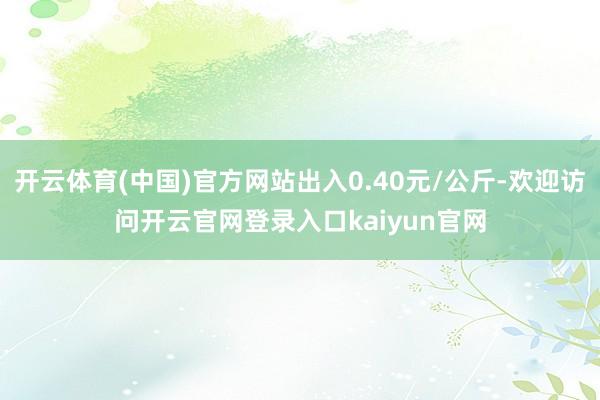 开云体育(中国)官方网站出入0.40元/公斤-欢迎访问开云官网登录入口kaiyun官网