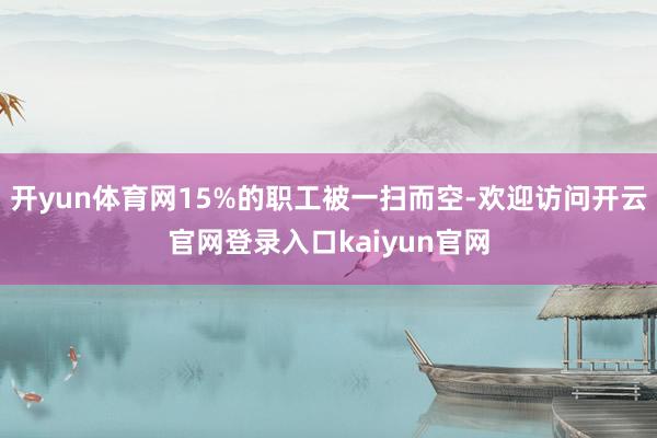 开yun体育网15%的职工被一扫而空-欢迎访问开云官网登录入口kaiyun官网