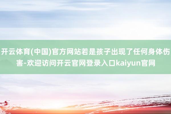 开云体育(中国)官方网站若是孩子出现了任何身体伤害-欢迎访问开云官网登录入口kaiyun官网