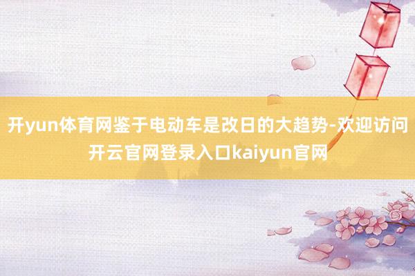 开yun体育网鉴于电动车是改日的大趋势-欢迎访问开云官网登录入口kaiyun官网