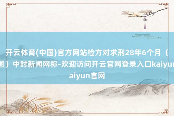 开云体育(中国)官方网站检方对求刑28年6个月（良友图）中时新闻网称-欢迎访问开云官网登录入口kaiyun官网
