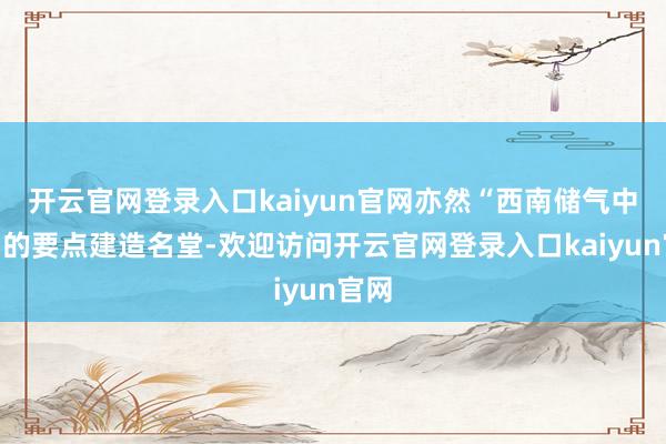 开云官网登录入口kaiyun官网亦然“西南储气中心”的要点建造名堂-欢迎访问开云官网登录入口kaiyun官网
