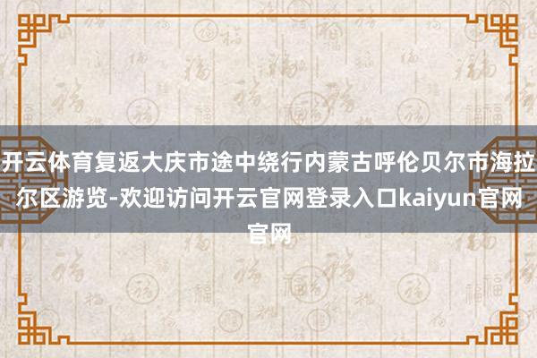 开云体育复返大庆市途中绕行内蒙古呼伦贝尔市海拉尔区游览-欢迎访问开云官网登录入口kaiyun官网