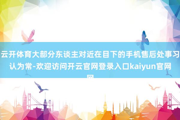 云开体育大部分东谈主对近在目下的手机售后处事习认为常-欢迎访问开云官网登录入口kaiyun官网