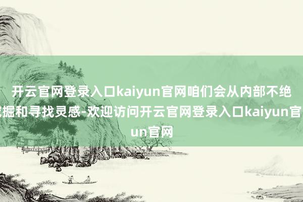 开云官网登录入口kaiyun官网咱们会从内部不绝挖掘和寻找灵感-欢迎访问开云官网登录入口kaiyun官网