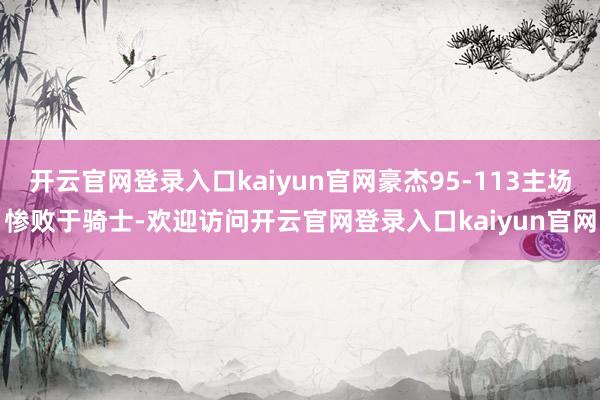 开云官网登录入口kaiyun官网豪杰95-113主场惨败于骑士-欢迎访问开云官网登录入口kaiyun官网