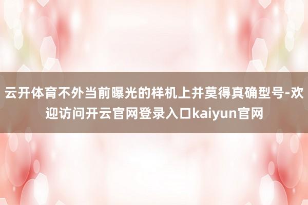 云开体育不外当前曝光的样机上并莫得真确型号-欢迎访问开云官网登录入口kaiyun官网