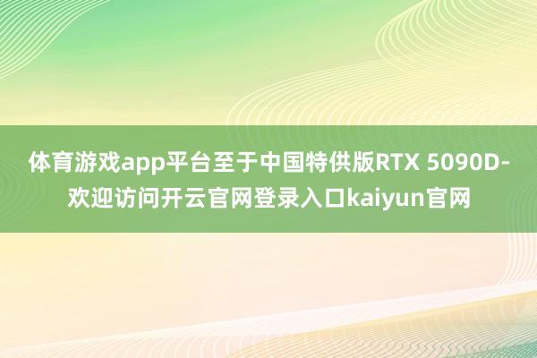 体育游戏app平台至于中国特供版RTX 5090D-欢迎访问开云官网登录入口kaiyun官网