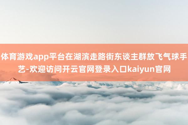 体育游戏app平台在湖滨走路街东谈主群放飞气球手艺-欢迎访问开云官网登录入口kaiyun官网