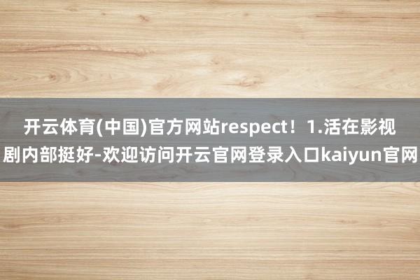 开云体育(中国)官方网站respect！1.活在影视剧内部挺好-欢迎访问开云官网登录入口kaiyun官网