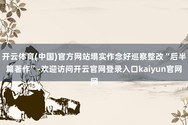 开云体育(中国)官方网站塌实作念好巡察整改“后半篇著作”-欢迎访问开云官网登录入口kaiyun官网