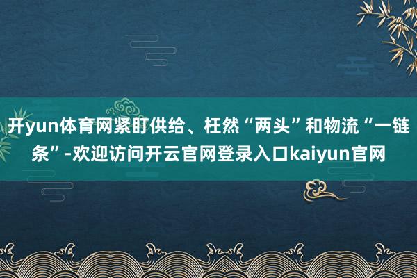 开yun体育网紧盯供给、枉然“两头”和物流“一链条”-欢迎访问开云官网登录入口kaiyun官网