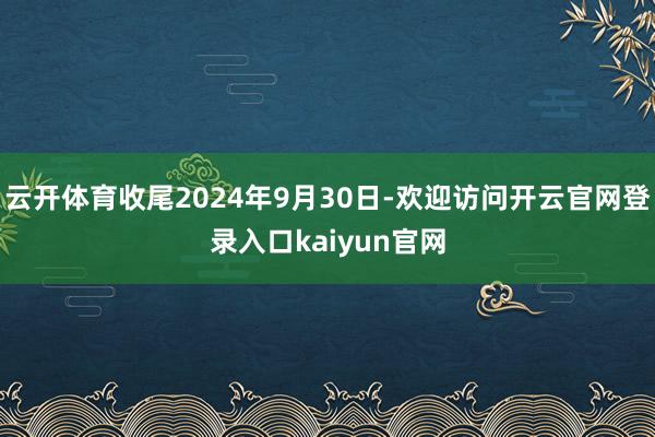 云开体育收尾2024年9月30日-欢迎访问开云官网登录入口kaiyun官网