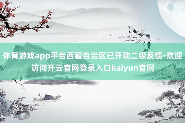 体育游戏app平台西藏自治区已开动二级反馈-欢迎访问开云官网登录入口kaiyun官网