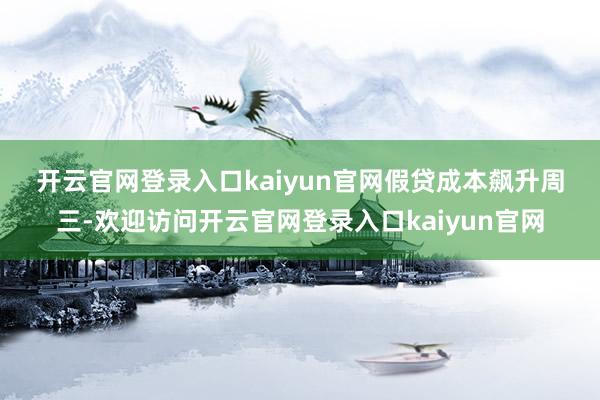 开云官网登录入口kaiyun官网　　假贷成本飙升　　周三-欢迎访问开云官网登录入口kaiyun官网
