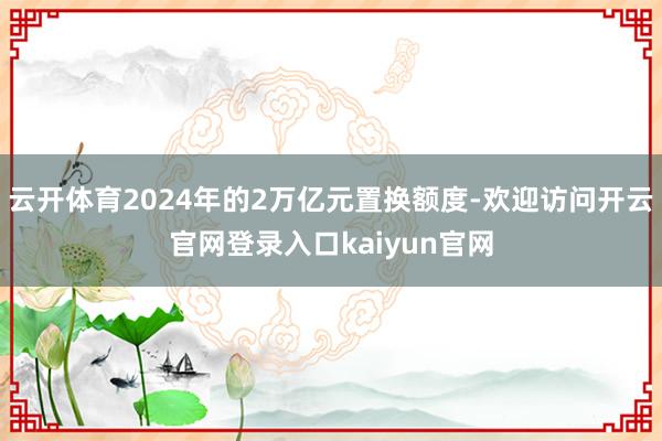 云开体育2024年的2万亿元置换额度-欢迎访问开云官网登录入口kaiyun官网