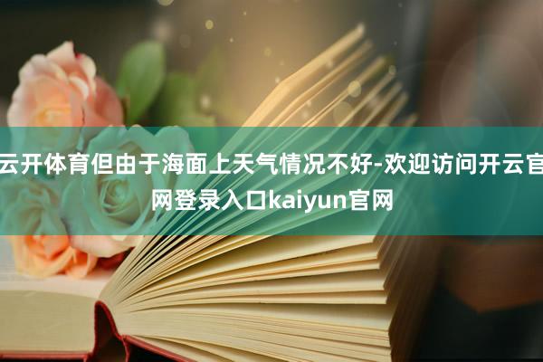云开体育但由于海面上天气情况不好-欢迎访问开云官网登录入口kaiyun官网