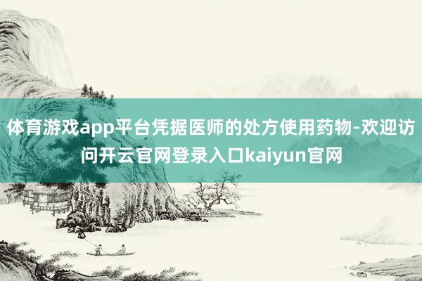 体育游戏app平台凭据医师的处方使用药物-欢迎访问开云官网登录入口kaiyun官网