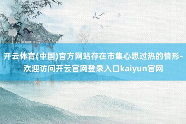 开云体育(中国)官方网站存在市集心思过热的情形-欢迎访问开云官网登录入口kaiyun官网