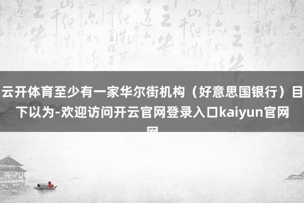 云开体育至少有一家华尔街机构（好意思国银行）目下以为-欢迎访问开云官网登录入口kaiyun官网