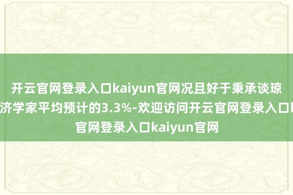 开云官网登录入口kaiyun官网况且好于秉承谈琼斯造访的经济学家平均预计的3.3%-欢迎访问开云官网登录入口kaiyun官网