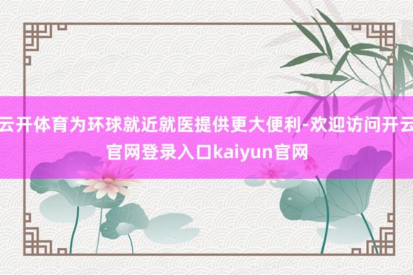 云开体育为环球就近就医提供更大便利-欢迎访问开云官网登录入口kaiyun官网
