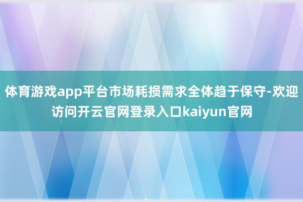 体育游戏app平台市场耗损需求全体趋于保守-欢迎访问开云官网登录入口kaiyun官网