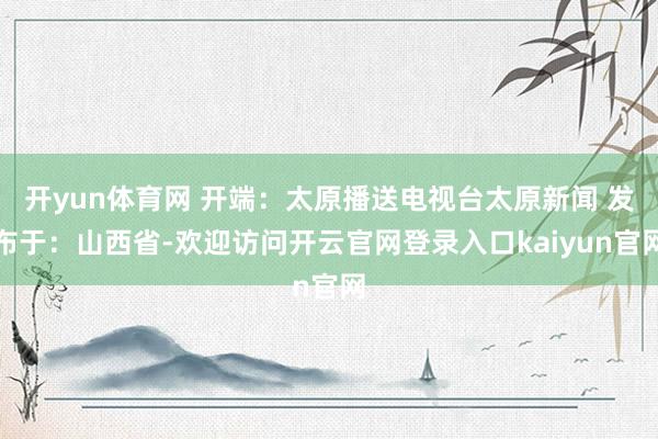 开yun体育网 开端：太原播送电视台太原新闻 发布于：山西省-欢迎访问开云官网登录入口kaiyun官网