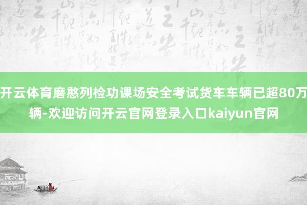 开云体育磨憨列检功课场安全考试货车车辆已超80万辆-欢迎访问开云官网登录入口kaiyun官网