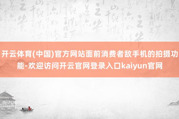 开云体育(中国)官方网站面前消费者敌手机的拍摄功能-欢迎访问开云官网登录入口kaiyun官网