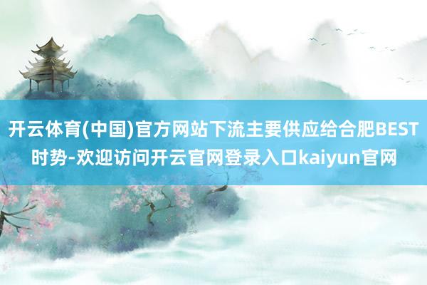 开云体育(中国)官方网站下流主要供应给合肥BEST时势-欢迎访问开云官网登录入口kaiyun官网
