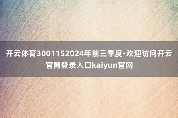 开云体育3001152024年前三季度-欢迎访问开云官网登录入口kaiyun官网