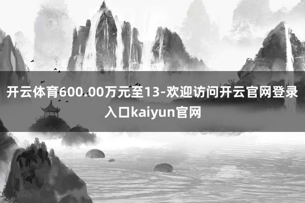 开云体育600.00万元至13-欢迎访问开云官网登录入口kaiyun官网