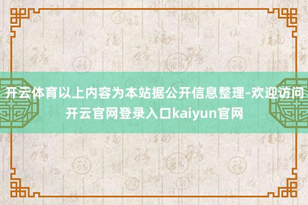 开云体育以上内容为本站据公开信息整理-欢迎访问开云官网登录入口kaiyun官网