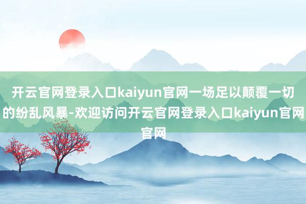 开云官网登录入口kaiyun官网一场足以颠覆一切的纷乱风暴-欢迎访问开云官网登录入口kaiyun官网