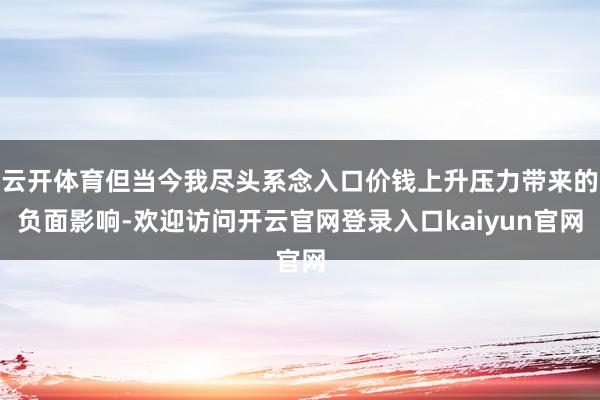 云开体育但当今我尽头系念入口价钱上升压力带来的负面影响-欢迎访问开云官网登录入口kaiyun官网