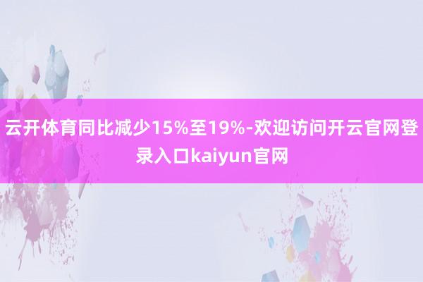 云开体育同比减少15%至19%-欢迎访问开云官网登录入口kaiyun官网