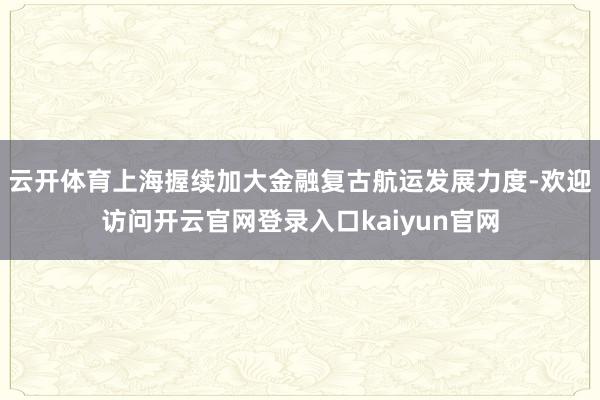 云开体育上海握续加大金融复古航运发展力度-欢迎访问开云官网登录入口kaiyun官网