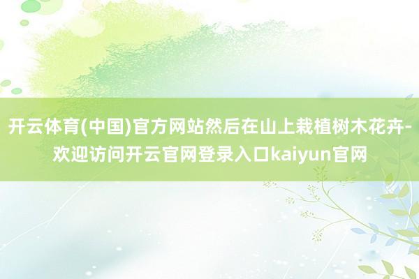 开云体育(中国)官方网站然后在山上栽植树木花卉-欢迎访问开云官网登录入口kaiyun官网