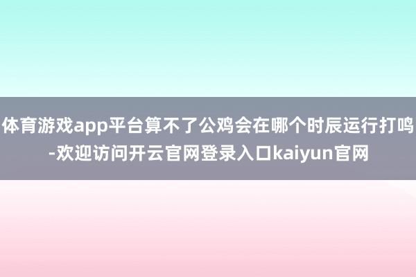 体育游戏app平台算不了公鸡会在哪个时辰运行打鸣-欢迎访问开云官网登录入口kaiyun官网