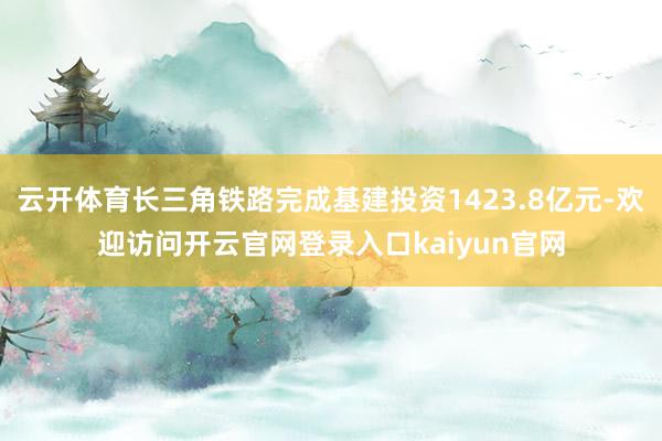 云开体育长三角铁路完成基建投资1423.8亿元-欢迎访问开云官网登录入口kaiyun官网