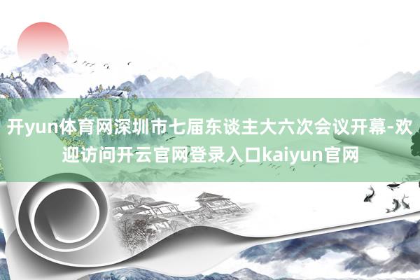 开yun体育网深圳市七届东谈主大六次会议开幕-欢迎访问开云官网登录入口kaiyun官网