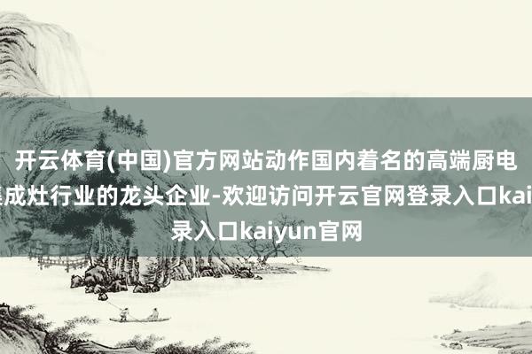 开云体育(中国)官方网站动作国内着名的高端厨电品牌和集成灶行业的龙头企业-欢迎访问开云官网登录入口k
