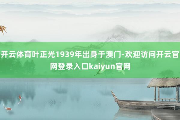 开云体育叶正光1939年出身于澳门-欢迎访问开云官网登录入口kaiyun官网