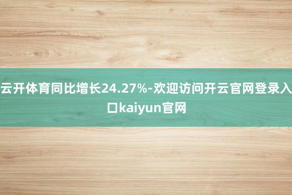 云开体育同比增长24.27%-欢迎访问开云官网登录入口kaiyun官网
