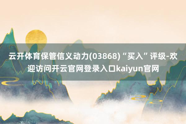 云开体育保管信义动力(03868)“买入”评级-欢迎访问开云官网登录入口kaiyun官网