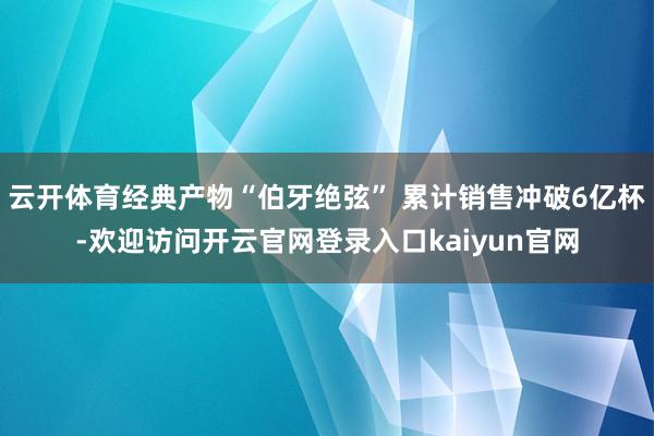 云开体育经典产物“伯牙绝弦” 累计销售冲破6亿杯-欢迎访问开云官网登录入口kaiyun官网